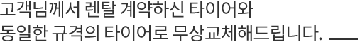 고객님께서 렌탈 계약하신 타이어와 동일한 규격의 타이어로 무상교체해드립니다.