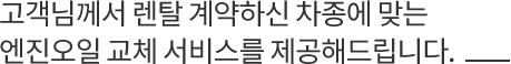 고객님께서 렌탈 계약하신 차종에 맞는 엔진오일 교체 서비스를 제공해드립니다.